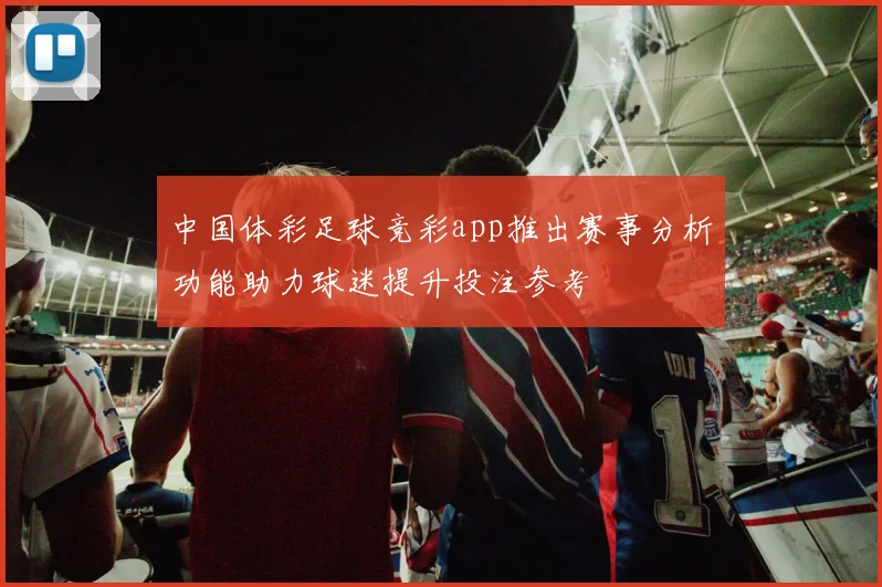中国体彩足球竞彩app推出赛事分析功能助力球迷提升投注参考